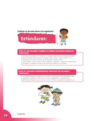 Lenguaje
28
•	
•	Utilizo, de acuerdo con el contexto, un vocabulario adecuado para expresar mis ideas.
•	Leo diferentes clases de textos: manuales, tarjetas, afiches, cartas, periódicos, etc.
•	Reconozco la función social de los diversos tipos de textos que leo.
•	Leo fábulas, cuentos, poemas, relatos mitológicos, leyendas, o cualquier otro texto literario.
•	Ordeno y completo la secuencia de viñetas que conforman una historieta.
GUÍA 22. SIN PALABRAS TAMBIÉN SE PUEDEN TRANSMITIR MENSAJES
SUBPROCESOS
•	
•	Entiendo el lenguaje empleado en historietas y otros tipos de textos con imágenes fijas.
•	Relaciono gráficas con texto escrito, ya sea completándolas o explicándolas.
•	Expongo oralmente lo que me dicen mensajes cifrados en pictogramas, jeroglíficos, etc.
GUÍA 23. SIGAMOS INTERPRETANDO MENSAJES SIN PALABRAS
SUBPROCESOS
Estándares:
Trabajar en Escuela Nueva los siguientes
 