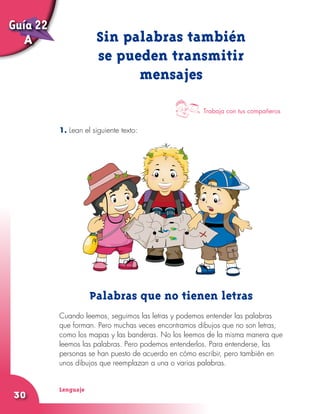 Lenguaje
30
1. Lean el siguiente texto:
Sin palabras también
se pueden transmitir
mensajes
Trabaja con tus compañeros
Palabras que no tienen letras
Cuando leemos, seguimos las letras y podemos entender las palabras
que forman. Pero muchas veces encontramos dibujos que no son letras,
como los mapas y las banderas. No los leemos de la misma manera que
leemos las palabras. Pero podemos entenderlos. Para entenderse, las
personas se han puesto de acuerdo en cómo escribir, pero también en
unos dibujos que reemplazan a una o varias palabras.
Guía 22
A
 