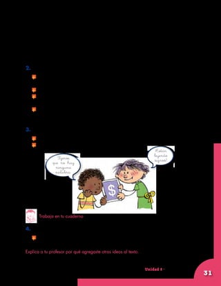 Unidad 8 - Guía 22 A
31
Por ejemplo, las flechas que ponen en las tapas de algunos frascos.
Estas flechas muestran la dirección en la que se destapa el envase.	
Otros signos nos sirven para hacer cuentas. Por ejemplo, el signo de la
suma o adición (+) y el signo de la resta o sustracción (–). Estos signos se
comprenden de una manera muy fácil. Muchas personas que no saben
leer las palabras sí pueden entender estos dibujos.
2. Comenten el texto anterior.
	 Si no conocen alguna palabra, entre todos pueden encontrar lo
que significa.
	 Recuerden que los libros de la biblioteca les pueden ayudar.
	 Si conocen algo sobre los signos que no esté en el texto,
coméntenlo a sus compañeros.
	 Si tienen otros ejemplos de signos, coméntenlos también a sus
compañeros.
3. Respondan las siguientes preguntas:
	 ¿Qué significa una letra S atravesada por una barra, así: $?
	 ¿Cómo se leería 4+2=6?
Trabaja en tu cuaderno
4. Copia el texto Palabras que no tienen letras.
	 Si quieres, agrégale lo que creas necesario.
Explica a tu profesor por qué agregaste otras ideas al texto.
Fíjense
que no hay
ninguna
palabra.
¡Están
leyendo
signos!
 