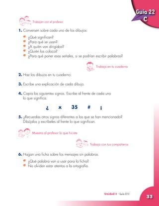 Unidad 8 - Guía 22 A
33
1. Conversen sobre cada uno de los dibujos:
	 ¿Qué significan?
	 ¿Para qué se usan?
	 ¿A quién van dirigidos?
	 ¿Quién los coloca?
	 ¿Para qué poner esas señales, si se podrían escribir palabras?
2. Haz los dibujos en tu cuaderno.
3. Escribe una explicación de cada dibujo.
4. Copia los siguientes signos. Escribe al frente de cada uno
lo que significa.
¿ x 35 # ¡
5. ¿Recuerdas otros signos diferentes a los que se han mencionado?
Dibújalos y escríbeles al frente lo que significan.
6. Hagan una ficha sobre los mensajes sin palabras.
	 ¿Qué palabra van a usar para la ficha?
	 No olviden estar atentos a la ortografía.
Guía 22
CTrabajen con el profesor
Trabaja en tu cuaderno
Trabaja con tus compañeros
Muestra al profesor lo que hiciste
Unidad 8 - Guía 22 C
 