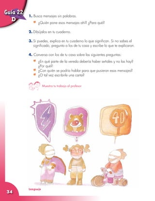 Lenguaje
34
1. Busca mensajes sin palabras.
	 ¿Quién pone esos mensajes ahí? ¿Para qué?
2.	Dibújalos en tu cuaderno.
3.	Si puedes, explica en tu cuaderno lo que significan. Si no sabes el
significado, pregunta a los de tu casa y escribe lo que te explicaron.
4. Conversa con los de tu casa sobre las siguientes preguntas:
	 ¿En qué parte de la vereda debería haber señales y no las hay?
¿Por qué?
	 ¿Con quién se podría hablar para que pusieran esos mensajes?
	 ¿O tal vez escribirle una carta?
Muestra tu trabajo al profesor
Guía 22
D
 