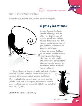 Unidad 8 - Guía 22 A
37
Lean con atención la siguiente fábula:
Recuerden que, mientras leen, pueden aprender ortografía.
El gato y los ratones
Un gato, llamado Rodilardo,
causaba tal estrago entre las
ratas, y las diezmaba de tal
manera, que ellas no osaban
moverse de su cueva. Así, iban
viviendo con tal penuria, que al
gran Rodilardo no lo tenían por
gato, sino por diablo.
Un buen día en que Rodilardo
por los tejados buscaba esposa,
y mientras se entretenía con
tales cosas, sucedió que las
ratas se reunieron para deliberar
sobre qué remedio tendrían sus
descalabros. Habló así la más
vieja e inteligente:
— Nuestra desgracia tiene un remedio: ¡atémosle al gato un
cascabel al cuello! Podremos prevenirnos cuando se
acerque, poniéndonos a salvo antes de que llegue.
Cada cual aplaudió entusiasmada; esa era la solución,
¡estaba clara! Mas poco a poco reaccionaron las ratas,
pues ¿cuál iba a ser tan temeraria? ¡¿Quién iba a atarle el
cascabel al gato?!
(Este texto fue escrito por La Fontaine)
Unidad 8 - Guía 23 B
Trabaja con tus compañeros
Guía 23
B
 