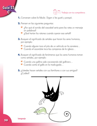 Lenguaje
38
1. Conversen sobre la fábula. Digan si les gustó y porqué.
2. Piensen en las siguientes preguntas:
	 ¿Por qué el sonido del cascabel sería para las ratas un mensaje
sin palabras?
	 ¿Qué harían los ratones cuando oyeran esa señal?
3. Busquen el significado de señales que hacen los seres humanos,
por ejemplo:
	 Cuando alguien toca el pito de un vehículo en la carretera...
	 Cuando el sacerdote toca las campanas de la iglesia...
4. Busquen el significado de fenómenos que los seres humanos toman
como señales, por ejemplo:
	 Cuando una gallina sale cacareando del gallinero...
	 Cuando canta el gallo en la madrugada...
5. ¿Ustedes hacen señales con sus familiares o con sus amigos?
¿Cuáles?
Trabaja con tus compañeros
Guía 23
C
 