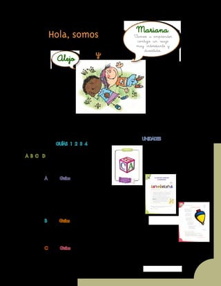 Unidad 7 - Guía 19 A
3
¡Verás qué maravilloso es conocer, compartir, investigar y aprender!
¡Y como todo viaje necesita mapas, una buena brújula, provisiones…, aquí tenemos TODO!
Las cartillas de Escuela Nueva serán nuestros mapas, mira cómo están organizadas
para que puedas recorrer el camino más fácilmente. Vamos a recorrer UNIDADES,
que se dividen en GUÍAS: 1, 2, 3, 4.
Cada Guía se divide en cuatro partes:
A, B, C y D. Por eso vas a ver que las guías se
ordenan así: GUÍA 1A, GUÍA 1B, GUÍA 1C,
GUÍA 1D; GUÍA 2A, GUÍA 2B, GUÍA 2C,
GUÍA 2D... y así sucesivamente.
En la parte A de las Guías te invitamos a
resolver situaciones y problemas con tus propias
ideas y las de tus compañeros; podrás investigar y
crear soluciones y, aunque no siempre serán las mejores, esto te
ayudará a comprender lo que sabes y cómo lo sabes. Aprender
se parece más a transformar poco a poco lo que uno piensa
de las cosas, de la gente, del mundo… Aprender es mucho más
que memorizar, aprender es ¡VIVIR!
En la parte B de las Guías ampliarás y profundizarás tus
conocimientos a través de juegos, cuentos, concursos e historias. Junto
con tus compañeros, busca y encuentra diferentes soluciones, compara
todas ellas y decide con la ayuda de todos, las que crean que son las más
apropiadas según el momento y el medio.
En la parte C de las Guías realizarás actividades para que precises y
amplíes lo que has aprendido en las dos guías anteriores.
Hola, somos Mariana,
Alejo
y
Vamos a emprender
contigo un viaje
muy interesante y
divertido.
 