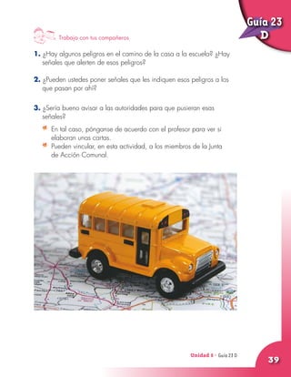 Unidad 8 - Guía 22 A
39
Trabaja con tus compañeros
1. ¿Hay algunos peligros en el camino de la casa a la escuela? ¿Hay
señales que alerten de esos peligros?
2. ¿Pueden ustedes poner señales que les indiquen esos peligros a los
que pasan por ahí?
3. ¿Sería bueno avisar a las autoridades para que pusieran esas
señales?
	 En tal caso, pónganse de acuerdo con el profesor para ver si
elaboran unas cartas.
	 Pueden vincular, en esta actividad, a los miembros de la Junta
de Acción Comunal.
Unidad 8 - Guía 23 D
Guía 23
D
 