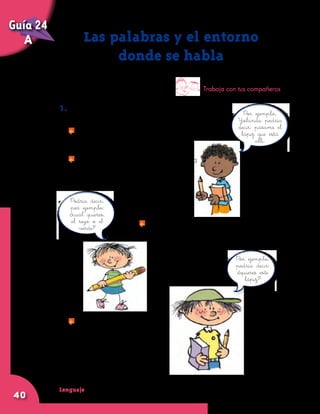 Lenguaje
40
1. Imaginen la siguiente situación: Yolanda le
pide a Gustavo un lápiz que está cerca de él.
	 ¿Qué frases podría decir Yolanda?
	 Pero en el lugar donde señala Yolanda
hay dos lápices: uno rojo y otro verde.
	 ¿Qué podría contestar Gustavo?
Las palabras y el entorno
donde se habla
Trabaja con tus compañeros
Por ejemplo,
Yolanda podría
decir: pásame el
lápiz que está
allí.
Podría decir,
por ejemplo:
¿cuál quieres,
el rojo o el
verde? 	 Si uno de los lápices está más cerca
de Gustavo, ¿qué otra cosa podría
contestar él?
Por ejemplo,
podría decir:
¿quieres este
lápiz?
	 ¿A cuál lápiz se refiere
Gustavo cuando dice
“este”? A cuál lápiz
se referiría si dijera:
	 ¿Quieres ese lápiz?
Guía 24
A
 