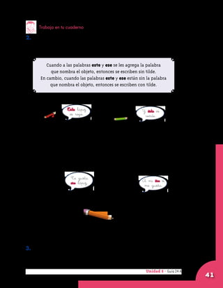 Unidad 8 - Guía 22 A
41
Trabaja en tu cuaderno
2. Describe una situación en la que tú hayas utilizado las palabras
	 este y ese.
Unidad 8 - Guía 24 A
Cuando a las palabras este y ese se les agrega la palabra
que nombra el objeto, entonces se escriben sin tilde.
En cambio, cuando las palabras este y ese están sin la palabra
que nombra el objeto, entonces se escriben con tilde.
Este lápiz
es rojo.
Y éste es
verde.
Te gusta
ese lápiz. A mí ése sí
me gusta.
3. Copia en tu cuaderno lo que está escrito dentro del recuadro.
 
