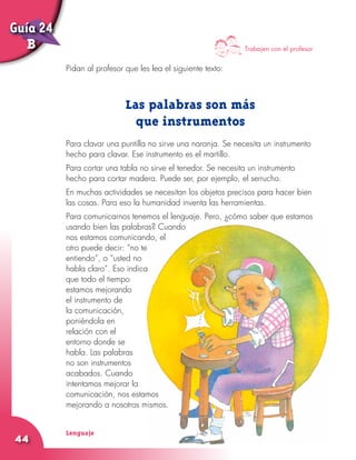 Lenguaje
44
Pidan al profesor que les lea el siguiente texto:
Las palabras son más
que instrumentos
Para clavar una puntilla no sirve una naranja. Se necesita un instrumento
hecho para clavar. Ese instrumento es el martillo.
Para cortar una tabla no sirve el tenedor. Se necesita un instrumento
hecho para cortar madera. Puede ser, por ejemplo, el serrucho.
En muchas actividades se necesitan los objetos precisos para hacer bien
las cosas. Para eso la humanidad inventa las herramientas.
Para comunicarnos tenemos el lenguaje. Pero, ¿cómo saber que estamos
usando bien las palabras? Cuando
nos estamos comunicando, el
otro puede decir: “no te
entiendo”, o “usted no
habla claro”. Eso indica
que todo el tiempo
estamos mejorando
el instrumento de
la comunicación,
poniéndola en
relación con el
entorno donde se
habla. Las palabras
no son instrumentos
acabados. Cuando
intentamos mejorar la
comunicación, nos estamos
mejorando a nosotros mismos.
Trabajen con el profesor
Guía 24
B
 
