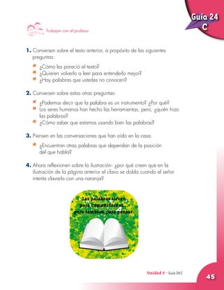 Unidad 8 - Guía 22 A
45
1. Conversen sobre el texto anterior, a propósito de las siguientes
preguntas:
	 ¿Cómo les pareció el texto?
	 ¿Quieren volverlo a leer para entenderlo mejor?
	 ¿Hay palabras que ustedes no conocen?
2. Conversen sobre estas otras preguntas:
	 ¿Podemos decir que la palabra es un instrumento? ¿Por qué?
	 Los seres humanos han hecho las herramientas, pero, ¿quién hizo
las palabras?
	 ¿Cómo saber que estamos usando bien las palabras?
3. Piensen en las conversaciones que han oído en la casa.
	 ¿Encuentran otras palabras que dependan de la posición
del que habla?
4. Ahora reflexionen sobre la ilustración: ¿por qué creen que en la
ilustración de la página anterior el clavo se dobla cuando el señor
intenta clavarlo con una naranja?
Trabajen con el profesor
Las palabras sirven
para comunicarnos...
pero también para pensar.
Unidad 8 - Guía 24 C
Guía 24
C
 