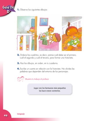 Lenguaje
46
1. Observa los siguientes dibujos:
2.	Ordena los cuadritos, es decir, piensa cuál debe ser el primero,
cuál el segundo y cuál el tercero, para formar una historieta.
3.	Haz los dibujos, en orden, en tu cuaderno.
4.	Escribe un cuento en relación con la historieta. No olvides las
palabras que dependen del entorno de los personajes.
Jugar con los hermanos más pequeños
los hace crecer contentos.
Muestra tu trabajo al profesor
Guía 24
D
 