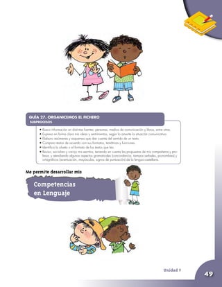Unidad 9
49
•	
•	Busco información en distintas fuentes: personas, medios de comunicación y libros, entre otras.
•	Expreso en forma clara mis ideas y sentimientos, según lo amerite la situación comunicativa.
•	Elaboro resúmenes y esquemas que dan cuenta del sentido de un texto.
•	Comparo textos de acuerdo con sus formatos, temáticas y funciones.
•	Identifico la silueta o el formato de los textos que leo.
•	Reviso, socializo y corrijo mis escritos, teniendo en cuenta las propuestas de mis compañeros y pro-
fesor, y atendiendo algunos aspectos gramaticales (concordancia, tiempos verbales, pronombres) y
ortográficos (acentuación, mayúsculas, signos de puntuación) de la lengua castellana.
GUÍA 27. ORGANICEMOS EL FICHERO
SUBPROCESOS
Competencias
en Lenguaje
Me permite desarrollar mis
 