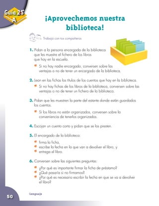 Lenguaje
50
Guía 25
A ¡Aprovechemos nuestra
biblioteca!
1. Pidan a la persona encargada de la biblioteca
que les muestre el fichero de los libros
que hay en la escuela.
	 Si no hay nadie encargado, conversen sobre las
ventajas o no de tener un encargado de la biblioteca.
2. Lean en las fichas los títulos de los cuentos que hay en la biblioteca.
	 Si no hay fichas de los libros de la biblioteca, conversen sobre las
ventajas o no de tener un fichero de la biblioteca.
3. Pidan que les muestren la parte del estante donde están guardados
los cuentos.
	 Si los libros no están organizados, conversen sobre la
conveniencia de tenerlos organizados.
4. Escojan un cuento corto y pidan que se los presten.
5. El encargado de la biblioteca:
	 firma la ficha,
	 escribe la fecha en la que van a devolver el libro, y
	 entrega el libro.
6. Conversen sobre las siguientes preguntas:
	 ¿Por qué es importante firmar la ficha de préstamo?
	 ¿Qué pasaría si no firmamos?
	 ¿Por qué es necesario escribir la fecha en que se va a devolver
el libro?
Trabaja con tus compañeros
 