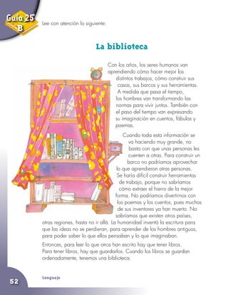 Lenguaje
52
Lee con atención lo siguiente:
La biblioteca
Con los años, los seres humanos van
aprendiendo cómo hacer mejor los
distintos trabajos, cómo construir sus
casas, sus barcos y sus herramientas.
A medida que pasa el tiempo,
los hombres van transformando las
normas para vivir juntos. También con
el paso del tiempo van expresando
su imaginación en cuentos, fábulas y
poemas.
Cuando toda esta información se
va haciendo muy grande, no
basta con que unas personas les
cuenten a otras. Para construir un
barco no podríamos aprovechar
lo que aprendieron otras personas.
Se haría difícil construir herramientas
de trabajo, porque no sabríamos
cómo extraer el hierro de la mejor
forma. No podríamos divertirnos con
los poemas y los cuentos, pues muchos
de sus inventores ya han muerto. No
sabríamos que existen otros países,
otras regiones, hasta no ir allá. La humanidad inventó la escritura para
que las ideas no se perdieran, para aprender de los hombres antiguos,
para poder saber lo que ellos pensaban y lo que imaginaban.
Entonces, para leer lo que otros han escrito hay que tener libros.
Para tener libros, hay que guardarlos. Cuando los libros se guardan
ordenadamente, tenemos una biblioteca.
Guía 25
B
 