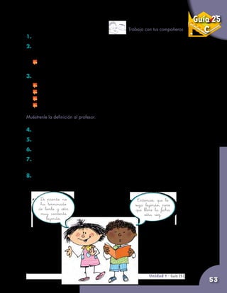 Unidad 9 - Guía 25 A
53
Guía 25
C
1. Conversen sobre el escrito anterior.
2. Si alguno no ha entendido una parte o alguna de las palabras del
escrito, entre todos pueden explicarle.
	 Recuerden que el diccionario puede ayudarles.
3. Escriban entre todos una definición de la palabra biblioteca.
	 Escojan uno que escriba en el tablero.
	 Los otros le dictan ideas.
	 Entre todos van corrigiendo la definición.
	 Pongan atención a la ortografía.
4. Hagan las correcciones que el profesor les sugiera.
5. Hagan una ficha y pónganla en el fichero.
6. ¿Qué dice el diccionario sobre la palabra biblioteca?
7. Pidan al encargado de la biblioteca que les muestre las
fichas de los libros prestados.
8. Si hay alguna fecha vencida, o sea que ya pasó, pregunten al
compañero que tiene el libro por qué no lo ha devuelto.
Trabaja con tus compañeros
Entonces, que lo
siga leyendo, pero
que llene la ficha
otra vez.
De pronto no
ha terminado
de leerlo y está
muy contento
leyendo.
Unidad 9 - Guía 25 C
Muéstrenle la definición al profesor.
 