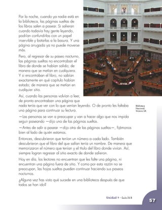Unidad 9 - Guía 25 A
57
Por la noche, cuando ya nadie está en
la biblioteca, las páginas sueltas de
los libros salen a pasear. Si salieran
cuando todavía hay gente leyendo,
podrían confundirlas con un papel
inservible y botarlas a la basura. Y una
página arrugada ya no puede moverse
más.
Pero, al regresar de su paseo nocturno,
las páginas sueltas no encontraban el
libro de donde se habían salido; de
manera que se metían en cualquiera.
Y si encontraban el libro, no sabían
exactamente en qué capítulo habían
estado; de manera que se metían en
cualquier sitio.
Así, cuando las personas volvían a leer,
de pronto encontraban una página que
nada tenía que ver con lo que venían leyendo. O de pronto les faltaba
una página para continuar su lectura.
—Las personas se van a preocupar y van a hacer algo que nos impida
seguir paseando —dijo una de las páginas sueltas.
—Antes de salir a pasear —dijo otra de las páginas sueltas—, fijémonos
bien al lado de quién estamos.
Entonces, descubrieron que tenían un número a cada lado. También
descubrieron que el libro del que salían tenía un nombre. De manera que
memorizaron el número que tenían y el título del libro donde vivían. Así,
siempre logran regresar al sitio exacto de donde salieron.
Hoy en día, los lectores no encuentran que les falte una página, ni
encuentran una página fuera de sitio. Y como por esta razón no se
preocupan, las hojas sueltas pueden continuar haciendo sus paseos
nocturnos.
¿Alguna vez has visto qué sucede en una biblioteca después de que
todos se han ido?
Unidad 9 - Guía 26 B
Biblioteca
Nacional,
Victoria UK.
 