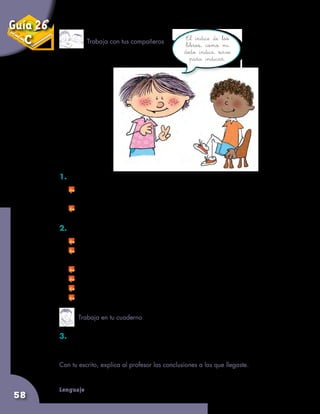 Lenguaje
58
1. Conversen sobre las siguientes preguntas:
	 ¿Cómo pensaron que iba a ser el cuento cuando vieron la
ilustración que está después del título?
	 ¿Les gustó el cuento? ¿Por qué?
2.	Ahora conversen sobre las siguientes preguntas:
	 ¿Les parece útil que las páginas de los libros estén numeradas?
	 ¿Se puede saber de qué temas habla un libro cuando
miramos su índice?
	 ¿El índice siempre está al principio de un libro? ¿Cómo lo saben?
	 ¿El diccionario tiene índice? ¿Por qué?
	 ¿Las revistas tienen índice? ¿Cómo lo saben?
	 ¿Los periódicos tienen índice? ¿Por qué?
3. Copia las preguntas y anota tus respuestas, teniendo en cuenta lo
que todos conversaron.
Con tu escrito, explica al profesor las conclusiones a las que llegaste.
El índice de los
libros, como mi
dedo índice, sirve
para indicar.
Trabaja con tus compañeros
Trabaja en tu cuaderno
Guía 26
C
 