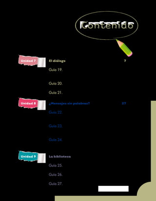 Unidad 7 - Guía 19 A
5
Unidad 7 	 El diálogo		 7
		
		 Guía 19. 	 Descubramos las oraciones
			 de un párrafo	 10
		 Guía 20. 	 Participemos en una mesa redonda	 16
		 Guía 21. 	 ¡Preguntemos!	 21
Unidad 8 	 ¿Mensajes sin palabras?	 27
		 Guía 22. 	 Sin palabras también se pueden 		
		 transmitir mensajes	 30
		
		 Guía 23. 	 Sigamos interpretando mensajes
			 sin palabras	 35
		 Guía 24. 	 Las palabras y el entorno donde
			 se habla	 40
Unidad 9	 La biblioteca	47
		 Guía 25.	 ¡Aprovechemos nuestra biblioteca!	 50
		
		 Guía 26.	 Manejemos los libros	 55
		
		 Guía 27.	 Organicemos el fichero	 60
 