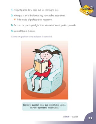 Unidad 9 - Guía 25 A
59
1. Pregunta a los de tu casa qué les interesaría leer.
2. Averigua si en la biblioteca hay libros sobre esos temas.
	 Pide ayuda al profesor si es necesario.
3. En caso de que haya algún libro sobre esos temas, pídelo prestado.
4. Lleva el libro a tu casa.
Cuenta a tu profesor cómo realizaste la actividad.
Unidad 9 - Guía 26 D
Los libros guardan cosas que necesitamos saber...
Hay que aprender a encontrarlas.
Guía 26
D
 