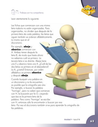 Unidad 9 - Guía 25 A
63
Unidad 9 - Guía 27 B
Lean atentamente lo siguiente:
Trabaja con tus compañeros
Las fichas que comienzan con una misma
letra todavía no están organizadas. Para
organizarlas, no olviden que después de la
primera letra de cada palabra, las letras que
siguen también se ordenan alfabéticamente.
Lo mismo que en el
diccionario.
Por ejemplo, abeja y
abanico comienzan con
A. Ambas tienen después la
letra B, de modo que hasta ahora
no sabemos cuál va primero. La
tercera letra sí es distinta. Abeja tiene
una E y abanico tiene una A. ¿Cuál de las
dos letras va primero en el abecedario?
La A, ¿cierto? Entonces, por orden
alfabético va primero abanico
y después abeja.
Cuando busquen una palabra en
un diccionario y no la encuentren,
es posible que la ortografía sea otra.
Por ejemplo, si buscan la palabra
“hormiga”, pero no saben que comienza
con H, la buscarán por la O, creyendo
que ésa es la primera letra de la
palabra. Pero como “hormiga” se escribe
con H, entonces sólo la encontrarán si buscan por esa
letra. Por eso el diccionario también sirve para aprender la ortografía de
las palabras.
Guía 27
B
 