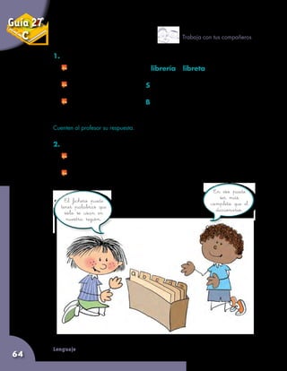 Lenguaje
64
1. Conversen sobre las siguientes preguntas:
	 Si tienen estas dos palabras: librería y libreta,
¿cuál va primero en el diccionario o en un fichero? ¿Por qué?
	 Si buscan una palabra por S, y no la encuentran,
¿qué pueden hacer?
	 Si buscan una palabra por B, y no la encuentran,
¿qué pueden hacer?
Cuenten al profesor su respuesta.
2. Ahora, respondan las siguientes preguntas:
	 ¿Todas las palabras del fichero que elaboraron están en el
diccionario?
	 El dibujo del fichero, ¿les sirvió para elaborar el de ustedes?
Trabaja con tus compañeros
En eso puede
ser más
completo que el
diccionario.
El fichero puede
tener palabras que
sólo se usan en
nuestra región.
Guía 27
C
 