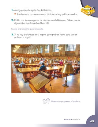Unidad 9 - Guía 25 A
65
1. Averigua si en tu región hay bibliotecas.
	 Escribe en tu cuaderno cuántas bibliotecas hay y dónde quedan.
2. Habla con los encargados de atender esas bibliotecas. Pídeles que te
digan sobre qué temas hay libros allí.
Cuenta al profesor lo que averiguaste.
3. Si no hay bibliotecas en tu región, ¿qué podrías hacer para que en
un futuro sí haya?
Unidad 9 - Guía 27 D
Muestra tus propuestas al profesor
Guía 27
D
 