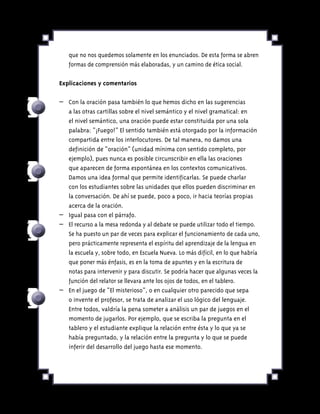 que no nos quedemos solamente en los enunciados. De esta forma se abren
formas de comprensión más elaboradas, y un camino de ética social.
Explicaciones y comentarios
–	 Con la oración pasa también lo que hemos dicho en las sugerencias
a las otras cartillas sobre el nivel semántico y el nivel gramatical: en
el nivel semántico, una oración puede estar constituida por una sola
palabra: “¡Fuego!” El sentido también está otorgado por la información
compartida entre los interlocutores. De tal manera, no damos una
definición de “oración” (unidad mínima con sentido completo, por
ejemplo), pues nunca es posible circunscribir en ella las oraciones
que aparecen de forma espontánea en los contextos comunicativos.
Damos una idea formal que permite identificarlas. Se puede charlar
con los estudiantes sobre las unidades que ellos pueden discriminar en
la conversación. De ahí se puede, poco a poco, ir hacia teorías propias
acerca de la oración.
–	 Igual pasa con el párrafo.
–	 El recurso a la mesa redonda y al debate se puede utilizar todo el tiempo.
Se ha puesto un par de veces para explicar el funcionamiento de cada uno,
pero prácticamente representa el espíritu del aprendizaje de la lengua en
la escuela y, sobre todo, en Escuela Nueva. Lo más difícil, en lo que habría
que poner más énfasis, es en la toma de apuntes y en la escritura de
notas para intervenir y para discutir. Se podría hacer que algunas veces la
función del relator se llevara ante los ojos de todos, en el tablero.
–	 En el juego de “El misterioso”, o en cualquier otro parecido que sepa
o invente el profesor, se trata de analizar el uso lógico del lenguaje.
Entre todos, valdría la pena someter a análisis un par de juegos en el
momento de jugarlos. Por ejemplo, que se escriba la pregunta en el
tablero y el estudiante explique la relación entre ésta y lo que ya se
había preguntado, y la relación entre la pregunta y lo que se puede
inferir del desarrollo del juego hasta ese momento.
 