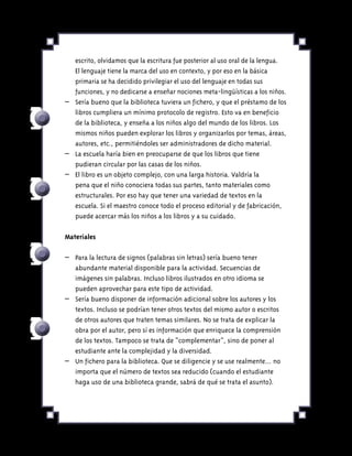escrito, olvidamos que la escritura fue posterior al uso oral de la lengua.
El lenguaje tiene la marca del uso en contexto, y por eso en la básica
primaria se ha decidido privilegiar el uso del lenguaje en todas sus
funciones, y no dedicarse a enseñar nociones meta-lingüísticas a los niños.
–	 Sería bueno que la biblioteca tuviera un fichero, y que el préstamo de los
libros cumpliera un mínimo protocolo de registro. Esto va en beneficio
de la biblioteca, y enseña a los niños algo del mundo de los libros. Los
mismos niños pueden explorar los libros y organizarlos por temas, áreas,
autores, etc., permitiéndoles ser administradores de dicho material.
–	 La escuela haría bien en preocuparse de que los libros que tiene
pudieran circular por las casas de los niños.
–	 El libro es un objeto complejo, con una larga historia. Valdría la
pena que el niño conociera todas sus partes, tanto materiales como
estructurales. Por eso hay que tener una variedad de textos en la
escuela. Si el maestro conoce todo el proceso editorial y de fabricación,
puede acercar más los niños a los libros y a su cuidado.
Materiales
–	 Para la lectura de signos (palabras sin letras) sería bueno tener
abundante material disponible para la actividad. Secuencias de
imágenes sin palabras. Incluso libros ilustrados en otro idioma se
pueden aprovechar para este tipo de actividad.
–	 Sería bueno disponer de información adicional sobre los autores y los
textos. Incluso se podrían tener otros textos del mismo autor o escritos
de otros autores que traten temas similares. No se trata de explicar la
obra por el autor, pero sí es información que enriquece la comprensión
de los textos. Tampoco se trata de “complementar”, sino de poner al
estudiante ante la complejidad y la diversidad.
–	 Un fichero para la biblioteca. Que se diligencie y se use realmente... no
importa que el número de textos sea reducido (cuando el estudiante
haga uso de una biblioteca grande, sabrá de qué se trata el asunto).
 