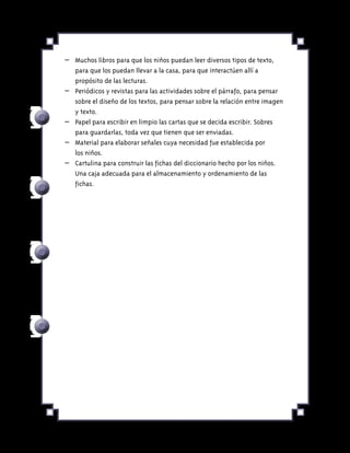 –	 Muchos libros para que los niños puedan leer diversos tipos de texto,
para que los puedan llevar a la casa, para que interactúen allí a
propósito de las lecturas.
–	 Periódicos y revistas para las actividades sobre el párrafo, para pensar
sobre el diseño de los textos, para pensar sobre la relación entre imagen
y texto.
–	 Papel para escribir en limpio las cartas que se decida escribir. Sobres
para guardarlas, toda vez que tienen que ser enviadas.
–	 Material para elaborar señales cuya necesidad fue establecida por
los niños.
–	 Cartulina para construir las fichas del diccionario hecho por los niños.
Una caja adecuada para el almacenamiento y ordenamiento de las
fichas.
 