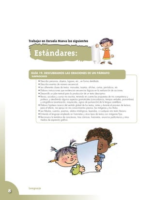 Lenguaje
8
•	
•	Describo personas, objetos, lugares, etc., en forma detallada.
•	Describo eventos de manera secuencial.
•	Leo diferentes clases de textos: manuales, tarjetas, afiches, cartas, periódicos, etc.
•	Elaboro instrucciones que evidencian secuencias lógicas en la realización de acciones.
•	Desarrollo un plan textual para la producción de un texto descriptivo.
•	Reviso, socializo y corrijo mis escritos, teniendo en cuenta las propuestas de mis compañeros y
profesor, y atendiendo algunos aspectos gramaticales (concordancia, tiempos verbales, pronombres)
y ortográficos (acentuación, mayúsculas, signos de puntuación) de la lengua castellana.
•	Elaboro hipótesis acerca del sentido global de los textos, antes y durante el proceso de lectura;
para el efecto, me apoyo en mis conocimientos previos, las imágenes y los títulos.
•	Leo fábulas, cuentos, poemas, relatos mitológicos, leyendas, o cualquier otro texto literario.
•	Entiendo el lenguaje empleado en historietas y otros tipos de textos con imágenes fijas.
•	Reconozco la temática de caricaturas, tiras cómicas, historietas, anuncios publicitarios y otros
medios de expresión gráfica.
GUÍA 19. DESCUBRAMOS LAS ORACIONES DE UN PÁRRAFO
SUBPROCESOS
Estándares:
Trabajar en Escuela Nueva los siguientes
 