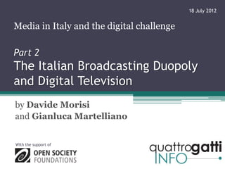 18 July 2012


Media in Italy and the digital challenge

Part 2
The Italian Broadcasting Duopoly
and Digital Television
by Davide Morisi
and Gianluca Martelliano


With the support of
 