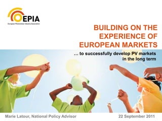 BUILDING ON THE EXPERIENCE OF EUROPEAN MARKETS … to successfully develop PV markets  in the long term Marie Latour, National Policy Advisor 						22 September 2011 
