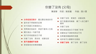 你變了沒有 (父母)
陳淑華 作詞：姚若龍 作曲：張小雯
 分手紀念日前夕 翻出壓在箱底的你
 當年捨不得燒掉的記憶
 如今回頭又來燒我的心
 想再寫封信給你 希望不會有人生氣
 關於過去一句都不提
 我只好奇這麼些日子裡
 你變了沒有 更自我 或變包容
 是不是還絕不低頭
 享受堅持的快樂與傷痛
 你變了沒有 更激烈 或變成熟
 是不是還容易衝動 傷了人自己還不
曉得
 你變了沒有
 朋友都說這些日子我變了許多
 其實我並不清楚有那些不同
 如果還有機會偶然相遇
 或許就可以聽聽你怎麼說
 你變了沒有 變了沒有 變了沒有
 