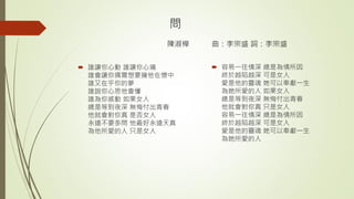 問
陳淑樺 曲：李宗盛 詞：李宗盛
 誰讓你心動 誰讓你心痛
誰會讓你偶爾想要擁他在懷中
誰又在乎你的夢
誰說你心思他會懂
誰為你感動 如果女人
總是等到夜深 無悔付出青春
他就會對你真 是否女人
永遠不要多問 他最好永遠天真
為他所愛的人 只是女人
 容易一往情深 總是為情所因
終於越陷越深 可是女人
愛是他的靈魂 她可以奉獻一生
為她所愛的人 如果女人
總是等到夜深 無悔付出青春
他就會對你真 只是女人
容易一往情深 總是為情所因
終於越陷越深 可是女人
愛是他的靈魂 她可以奉獻一生
為她所愛的人
 
