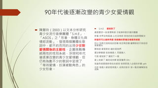 90年代後逐漸改變的青少女愛情觀
 陳慧玲（2003）以文本分析研究
青少女流行音樂團體「S.H.E」、
「ASOS」之「形象、身體文化與
情慾流動」，發現兩個團體在歌
詞中，都不約而同的出現少女對
愛情關係的主動性，企圖挑戰傳
統兩性的性別系統，浮現90年代
後逐漸改變的青少女愛情觀，但
仍有為數不少的歌詞中呈現了
「等待愛情、扮演被動角色」的
少女形象。
 S.H.E 愛就對了
總是要流一些滾燙熱淚 才能換來對於愛的體會
妳看 世界沒有毀滅 心也沒有碎 其他的就交給時間解決
妳當然可以重新再愛 受過傷的更懂怎樣愛與被愛
所以 別再沉溺有他的回憶 有空再回憶 離開妳的只有他但
是愛還在
聽我說 愛是對的 錯的是我們
還沒學會愛 就急著愛人 而愛錯人
可是 愛就對了 遇到下一個
愛上就愛了 痛苦或快樂 都是獲得 Oh~
我當然經歷過妳現在的感受 我想那是人必經的折磨 yeh
也許 每個人都該是某個人 成長的助手 受一點苦痛幫助他
成熟
 
