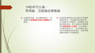 1980年代以後︰
再現論、互動論或類像論
 台灣解除戒嚴，政治體制鬆綁了，經
濟體制也逐漸邁向自由化和國際化的
歷程。
 就這個快速商業化的台灣流行音樂環
境環境而言，控制論與反映論的單一
方向論點已不再適用。從音樂的生產、
製造角度來說，現今台灣流行音樂環
境的商業性格十分強烈，在求得最大
公約數的原則之下，流行音樂必須以
社會中最廣被接受的語言、思想和價
值觀來構築它的音樂語言
 