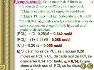 Ejemplo (cont):  En un matraz de 5 litros se introducen 2  moles de PCl 5 (g) y 1 mol de de PCl 3 (g) y se establece el siguiente equilibrio:  PCl 5 (g)    PCl 3 (g) + Cl 2 (g). Sabiendo que K c  (250 ºC) = 0,042;  a)  ¿cuáles son las concentraciones de cada sustancia en el equilibrio?;  b)  ¿cuál es el grado de disociación?  PCl 5    = (2– 0,28)/5 =  0,342 mol/l  PCl 3   =   (1+ 0,28)/5   =  0,256 mol/l  Cl 2   = 0,28 /5 =  0,056 mol/l   b)  Si de 2 moles de PCl 5  se disocian 0,28 moles en PCl 3  y Cl 2 , de cada mol de PCl 5  se disociarán 0,14. Por tanto,    = 0,14 , lo que viene a decir que el  PCl 5  se ha disociado en un 14 %. 