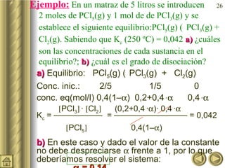 Ejemplo:  En un matraz de 5 litros se introducen  2 moles de PCl 5 (g) y 1 mol de de PCl 3 (g) y se establece el siguiente equilibrio:PCl 5 (g)    PCl 3 (g) + Cl 2 (g). Sabiendo que K c  (250 ºC) = 0,042  a)  ¿cuáles son las concentraciones de cada sustancia en el equilibrio?;  b)  ¿cuál es el grado de disociación? a)  Equilibrio:  PCl 5 (g)     PCl 3 (g)  +  Cl 2 (g) Conc. inic.:  2/5 1/5 0 conc. eq(mol/l) 0,4(1–  )  0,2+0,4   ·    0,4   ·     PCl 3    ·   Cl 2    (0,2+0,4   ·  )· 0,4   ·    K c  = ——————  = ————————— = 0,042     PCl 5      0,4(1–  )  b)  En este caso y dado el valor de la constante no debe despreciarse    frente a 1, por lo que deberíamos resolver el sistema:     = 0,14 