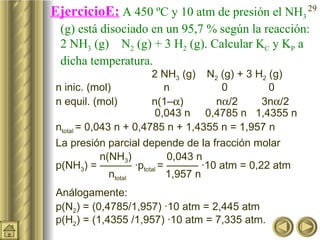 EjercicioE:  A 450 ºC y 10 atm de presión el NH 3  (g) está disociado en un 95,7 % según la reacción: 2 NH 3  (g)    N 2  (g) + 3 H 2  (g). Calcular K C  y K P  a dicha temperatura.  2 NH 3  (g)    N 2  (g) + 3 H 2  (g) n inic. (mol)     n   0   0 n equil. (mol)  n(1–  )  n  /2  3n  /2   0,043 n  0,4785 n  1,4355 n n total  = 0,043 n + 0,4785 n + 1,4355 n = 1,957 n La presión parcial depende de la fracción molar    n(NH 3 )    0,043 n  p(NH 3 ) = ——— ·p total  = ——— ·10 atm = 0,22 atm     n total    1,957 n Análogamente: p(N 2 ) = (0,4785/1,957) ·10 atm = 2,445 atm p(H 2 ) = (1,4355 /1,957) ·10 atm = 7,335 atm.  