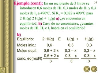 Ejemplo (cont):  En un recipiente de 3 litros se introducen 0,6 moles de HI, 0,3 moles de H 2  y 0,3 moles de I 2  a 490ºC. Si K c  = 0,022 a 490ºC para  2 HI(g)    H 2 (g) +  I 2 (g)  a)  ¿se encuentra en equilibrio?;  b)  Caso de no encontrarse, ¿cuantos moles de HI, H 2  e I 2  habrá en el equilibrio? b) Equilibrio:  2 HI(g)      I 2 (g)  +  H 2 (g) Moles inic.:  0,6   0,3   0,3 Moles equil.  0,6 + 2 x  0,3 – x  0,3 – x    0,6 + 2 x  0,3 – x  0,3 – x  conc. eq(mol/l) ————  ————  ————     3   3   3 