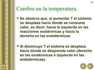 Cambio en la temperatura. Se observa que, al aumentar T el sistema se desplaza hacia donde se consuma calor, es decir, hacia la izquierda en las reacciones exotérmicas y hacia la derecha en las endotérmicas. Si disminuye T el sistema se desplaza hacia donde se desprenda calor (derecha en las exotérmicas e izquierda en las endotérmicas). 