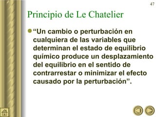 Principio de Le Chatelier “ Un cambio o perturbación en cualquiera de las variables que determinan el estado de equilibrio químico produce un desplazamiento del equilibrio en el sentido de contrarrestar o minimizar el efecto causado por la perturbación”. 