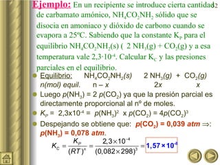Ejemplo:   En un recipiente se introduce cierta cantidad de carbamato amónico, NH 4 CO 2 NH 2  sólido que se disocia en amoniaco y dióxido de carbono cuando se evapora a 25ºC. Sabiendo que la constante K P  para el equilibrio NH 4 CO 2 NH 2 (s)    2  NH 3 (g) + CO 2 (g) y a esa temperatura vale 2,3·10 -4 . Calcular K C  y las presiones parciales en el equilibrio.  Equilibrio:     NH 4 CO 2 NH 2 (s)        2 NH 3 (g)   +  CO 2 (g)   n(mol) equil .  n –  x   2 x   x  Luego  p (NH 3 ) = 2  p (CO 2 ) ya que la presión parcial es directamente proporcional al nº de moles. K P  =  2,3x10 -4  =   p (NH 3 ) 2   x  p (CO 2 ) = 4 p (CO 2 ) 3   Despejando se obtiene que:  p (CO 2 ) = 0,039  atm    :  p (NH 3 ) = 0,078  atm . 