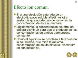 Efecto ion común. Si a una disolución saturada de un electrolito poco soluble añadimos otra sustancia que aporta uno de los iones, la concentración de éste aumentará. Lógicamente, la concentración del otro ion deberá disminuir para que el producto de las concentraciones de ambos permanezca constante. Como el equilibrio se desplaza a la izquierda la solubilidad, que mide la máxima concentración de soluto disuelto, disminuirá en consecuencia. 