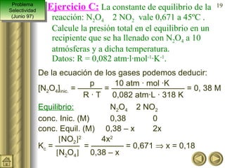 De la ecuación de los gases podemos deducir:   p   10 atm · mol ·K [N 2 O 4 ] inic.  = ——— = ————————— = 0, 38 M R · T   0,082 atm·L · 318 K Equilibrio:   N 2 O 4     2 NO 2 conc. Inic. (M)   0,38   0 conc. Equil. (M) 0,38 – x  2x  NO 2  2   4x 2   K c  = ———  = ———— = 0,671    x = 0,18    N 2 O 4    0,38 – x  Ejercicio C:   La constante de equilibrio de la reacción: N 2 O 4     2 NO 2   vale 0,671 a 45ºC . Calcule la presión total en el equilibrio en un recipiente que se ha llenado con N 2 O 4  a 10 atmósferas y a dicha temperatura. Datos: R = 0,082 atm·l·mol -1 ·K -1 . Problema Selectividad (Junio 97) 