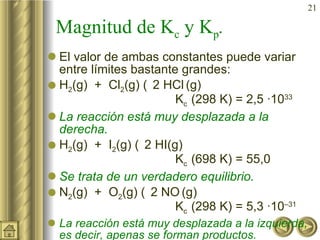 Magnitud de K c  y K p . El valor de ambas constantes puede variar entre límites bastante grandes: H 2 (g)  +  Cl 2 (g)    2 HCl   (g) K c  (298 K) = 2,5 ·10 33 La reacción está muy desplazada a la derecha. H 2 (g)  +  I 2 (g)    2 HI(g) K c  (698 K) = 55,0 Se trata de un verdadero equilibrio. N 2 (g)  +  O 2 (g)    2 NO   (g) K c  (298 K) = 5,3 ·10 –31 La reacción está muy desplazada a la izquierda, es decir, apenas se forman productos. 