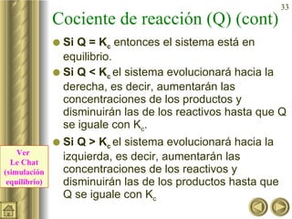 Cociente de reacción (Q) (cont) Si Q = K c  entonces el sistema está en equilibrio. Si Q < K c  el sistema evolucionará hacia la derecha, es decir, aumentarán las concentraciones de los productos y disminuirán las de los reactivos hasta que Q se iguale con K c . Si Q > K c  el sistema evolucionará hacia la izquierda, es decir, aumentarán las concentraciones de los reactivos y disminuirán las de los productos hasta que Q se iguale con K c Ver  Le Chat (simulación equilibrio) 