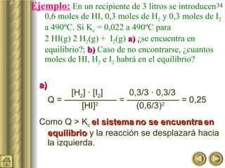 Ejemplo:  En un recipiente de 3 litros se introducen 0,6 moles de HI, 0,3 moles de H 2  y 0,3 moles de I 2  a 490ºC. Si K c  = 0,022 a 490ºC para  2 HI(g)    H 2 (g) +  I 2 (g)  a)  ¿se encuentra en equilibrio?;  b)  Caso de no encontrarse, ¿cuantos moles de HI, H 2  e I 2  habrá en el equilibrio? a)     [H 2 ] · [I 2 ]    0,3/3 · 0,3/3  Q = —————— = —————— = 0,25   [HI] 2    (0,6/3) 2 Como Q > K c  el sistema   no se encuentra   en equilibrio  y la reacción se desplazará hacia la izquierda. 