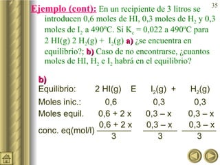 Ejemplo (cont):  En un recipiente de 3 litros se introducen 0,6 moles de HI, 0,3 moles de H 2  y 0,3 moles de I 2  a 490ºC. Si K c  = 0,022 a 490ºC para  2 HI(g)    H 2 (g) +  I 2 (g)  a)  ¿se encuentra en equilibrio?;  b)  Caso de no encontrarse, ¿cuantos moles de HI, H 2  e I 2  habrá en el equilibrio? b) Equilibrio:  2 HI(g)      I 2 (g)  +  H 2 (g) Moles inic.:  0,6   0,3   0,3 Moles equil.  0,6 + 2 x  0,3 – x  0,3 – x    0,6 + 2 x  0,3 – x  0,3 – x  conc. eq(mol/l) ————  ————  ————     3   3   3 