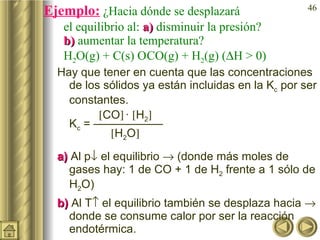 Ejemplo:  ¿Hacia dónde se desplazará  el equilibrio al:  a)  disminuir la presión?  b)  aumentar la temperatura? H 2 O(g) + C(s)    CO(g) + H 2 (g) (  H > 0) Hay que tener en cuenta que las concentraciones de los sólidos ya están incluidas en la K c  por ser constantes.  CO    ·   H 2    K c  = ——————    H 2 O  a)  Al p   el equilibrio    (donde más moles de gases hay: 1 de CO + 1 de H 2  frente a 1 sólo de H 2 O)  b)  Al T   el equilibrio también se desplaza hacia    donde se consume calor por ser la reacción endotérmica. 