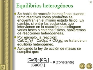 Equilibrios heterogéneos Se habla de reacción homogénea cuando tanto reactivos como productos se encuentran en el mismo estado físico. En cambio, si entre las sustancias que intervienen en la reacción se distinguen varias fases o estados físicos, hablaremos de reacciones heterogéneas. Por ejemplo, la reacción:  CaCO 3 (s)     CaO (s)  + CO 2 (g)  se trata de un equilibrio heterogéneo. Aplicando la ley de acción de masas se cumplirá que: 